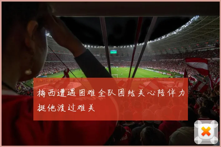梅西遭遇困难全队团结关心陪伴力挺他渡过难关