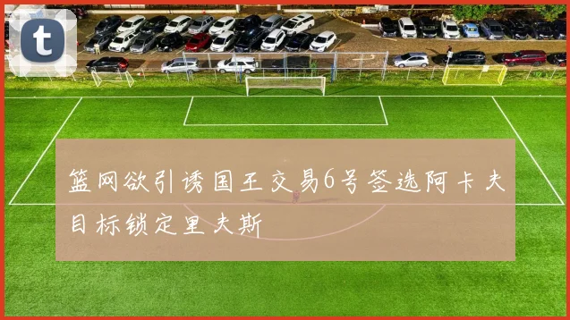 篮网欲引诱国王交易6号签选阿卡夫目标锁定里夫斯