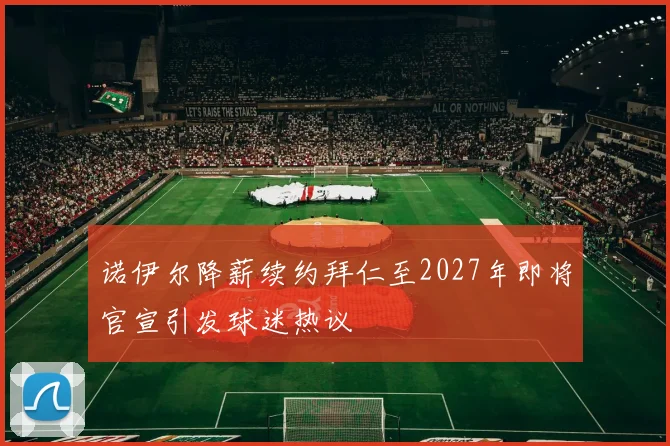 诺伊尔降薪续约拜仁至2027年即将官宣引发球迷热议