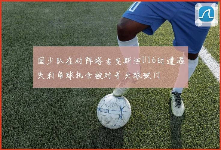 国少队在对阵塔吉克斯坦U16时遭遇失利角球机会被对手头球破门
