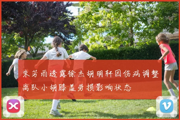 朱芳雨透露徐杰胡明轩因伤病调整离队小胡膝盖劳损影响状态