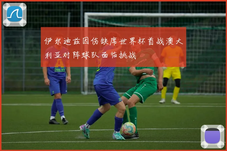 伊尔迪兹因伤缺席世界杯首战澳大利亚对阵球队面临挑战