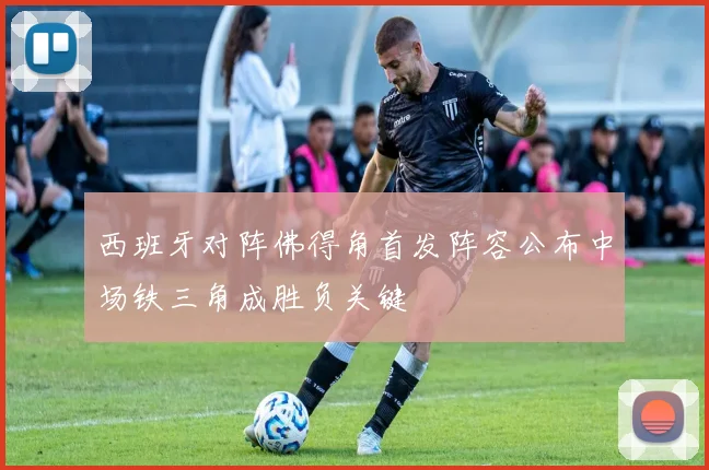 西班牙对阵佛得角首发阵容公布中场铁三角成胜负关键