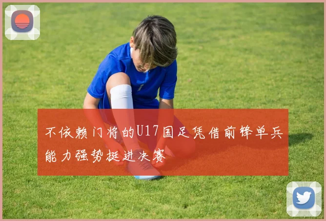 不依赖门将的U17国足凭借前锋单兵能力强势挺进决赛